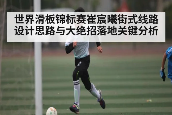 世界滑板锦标赛崔宸曦街式线路设计思路与大绝招落地关键分析