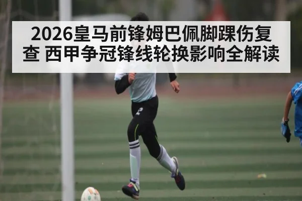 2026皇马前锋姆巴佩脚踝伤复查 西甲争冠锋线轮换影响全解读